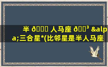 半 🐎 人马座 🌳 α三合星*
(比邻星是半人马座的什么)